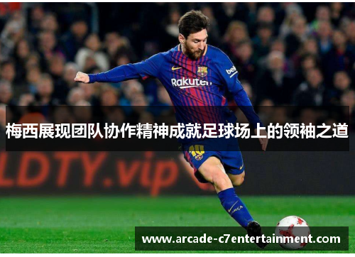 梅西展现团队协作精神成就足球场上的领袖之道