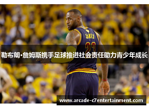 勒布朗·詹姆斯携手足球推进社会责任助力青少年成长 勒布朗·詹姆斯携手足球推进社会责任助力青少年成长