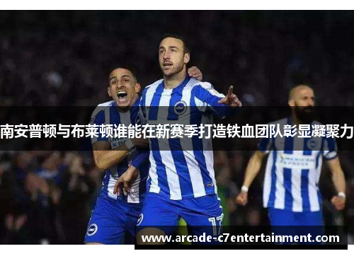 南安普顿与布莱顿谁能在新赛季打造铁血团队彰显凝聚力