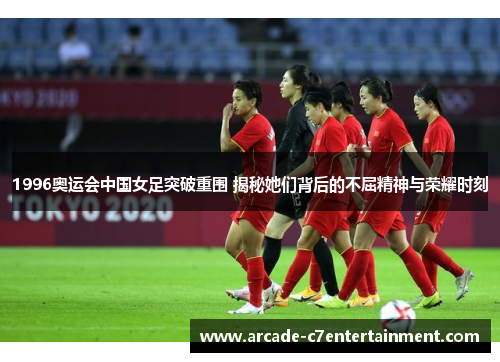 1996奥运会中国女足突破重围 揭秘她们背后的不屈精神与荣耀时刻